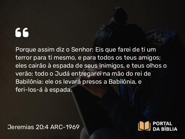 Jeremias 20:4 ARC-1969 - Porque assim diz o Senhor: Eis que farei de ti um terror para ti mesmo, e para todos os teus amigos; eles cairão à espada de seus inimigos, e teus olhos o verão; todo o Judá entregarei na mão do rei de Babilônia: ele os levará presos a Babilônia, e feri-los-á à espada.