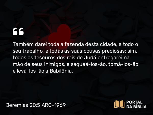 Jeremias 20:5 ARC-1969 - Também darei toda a fazenda desta cidade, e todo o seu trabalho, e todas as suas cousas preciosas; sim, todos os tesouros dos reis de Judá entregarei na mão de seus inimigos, e saqueá-los-ão, tomá-los-ão e levá-los-ão a Babilônia.