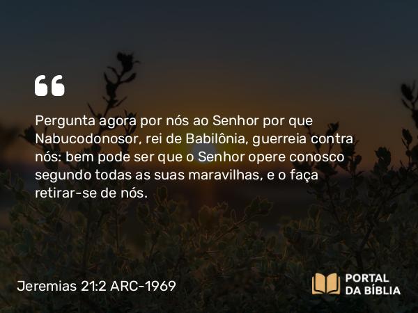 Jeremias 21:2 ARC-1969 - Pergunta agora por nós ao Senhor por que Nabucodonosor, rei de Babilônia, guerreia contra nós: bem pode ser que o Senhor opere conosco segundo todas as suas maravilhas, e o faça retirar-se de nós.