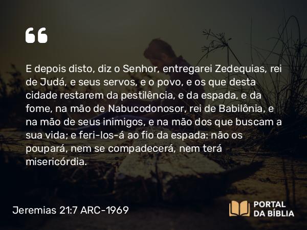 Jeremias 21:7 ARC-1969 - E depois disto, diz o Senhor, entregarei Zedequias, rei de Judá, e seus servos, e o povo, e os que desta cidade restarem da pestilência, e da espada, e da fome, na mão de Nabucodonosor, rei de Babilônia, e na mão de seus inimigos, e na mão dos que buscam a sua vida; e feri-los-á ao fio da espada: não os poupará, nem se compadecerá, nem terá misericórdia.