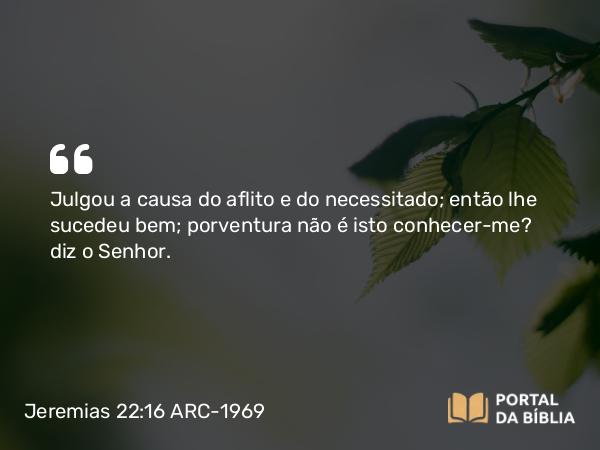 Jeremias 22:16 ARC-1969 - Julgou a causa do aflito e do necessitado; então lhe sucedeu bem; porventura não é isto conhecer-me? diz o Senhor.