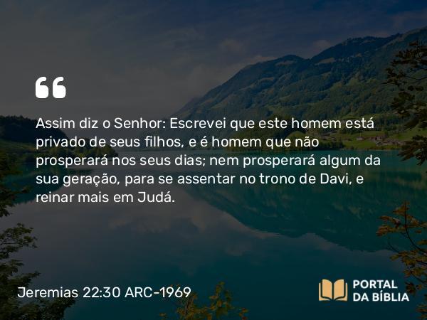 Jeremias 22:30 ARC-1969 - Assim diz o Senhor: Escrevei que este homem está privado de seus filhos, e é homem que não prosperará nos seus dias; nem prosperará algum da sua geração, para se assentar no trono de Davi, e reinar mais em Judá.