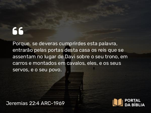 Jeremias 22:4 ARC-1969 - Porque, se deveras cumprirdes esta palavra, entrarão pelas portas desta casa os reis que se assentam no lugar de Davi sobre o seu trono, em carros e montados em cavalos, eles, e os seus servos, e o seu povo.