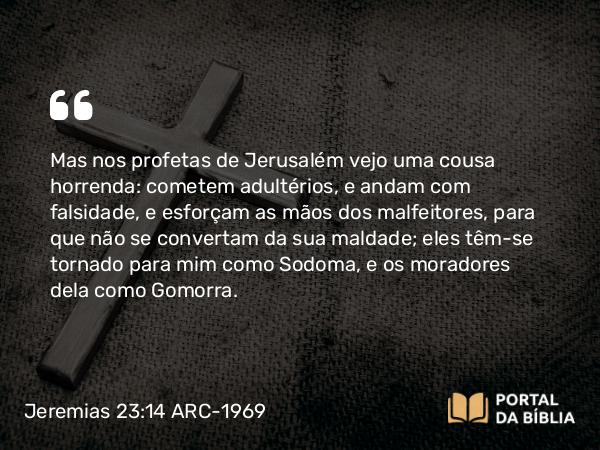 Jeremias 23:14 ARC-1969 - Mas nos profetas de Jerusalém vejo uma cousa horrenda: cometem adultérios, e andam com falsidade, e esforçam as mãos dos malfeitores, para que não se convertam da sua maldade; eles têm-se tornado para mim como Sodoma, e os moradores dela como Gomorra.