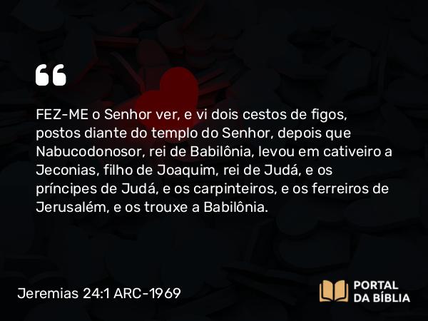 Jeremias 24:1-10 ARC-1969 - FEZ-ME o Senhor ver, e vi dois cestos de figos, postos diante do templo do Senhor, depois que Nabucodonosor, rei de Babilônia, levou em cativeiro a Jeconias, filho de Joaquim, rei de Judá, e os príncipes de Judá, e os carpinteiros, e os ferreiros de Jerusalém, e os trouxe a Babilônia.