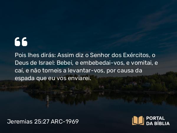 Jeremias 25:27 ARC-1969 - Pois lhes dirás: Assim diz o Senhor dos Exércitos, o Deus de Israel: Bebei, e embebedai-vos, e vomitai, e caí, e não torneis a levantar-vos, por causa da espada que eu vos enviarei.