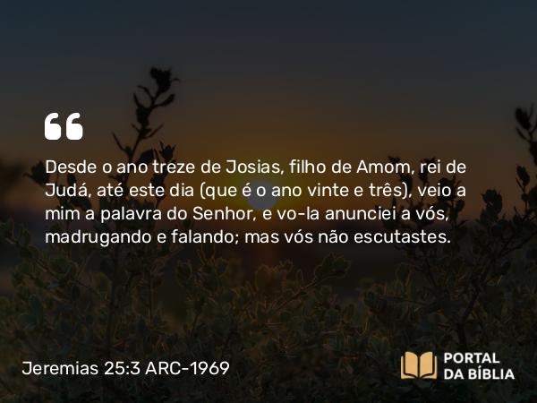 Jeremias 25:3-4 ARC-1969 - Desde o ano treze de Josias, filho de Amom, rei de Judá, até este dia (que é o ano vinte e três), veio a mim a palavra do Senhor, e vo-la anunciei a vós, madrugando e falando; mas vós não escutastes.