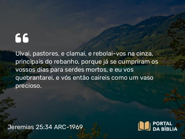 Jeremias 25:34 ARC-1969 - Uivai, pastores, e clamai, e rebolai-vos na cinza, principais do rebanho, porque já se cumpriram os vossos dias para serdes mortos, e eu vos quebrantarei, e vós então caireis como um vaso precioso.