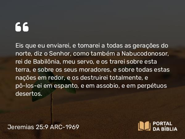 Jeremias 25:9 ARC-1969 - Eis que eu enviarei, e tomarei a todas as gerações do norte, diz o Senhor, como também a Nabucodonosor, rei de Babilônia, meu servo, e os trarei sobre esta terra, e sobre os seus moradores, e sobre todas estas nações em redor, e os destruirei totalmente, e pô-los-ei em espanto, e em assobio, e em perpétuos desertos.