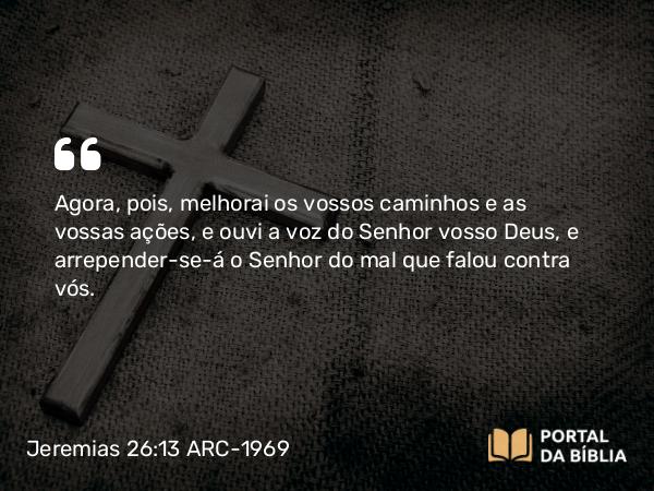 Jeremias 26:13 ARC-1969 - Agora, pois, melhorai os vossos caminhos e as vossas ações, e ouvi a voz do Senhor vosso Deus, e arrepender-se-á o Senhor do mal que falou contra vós.