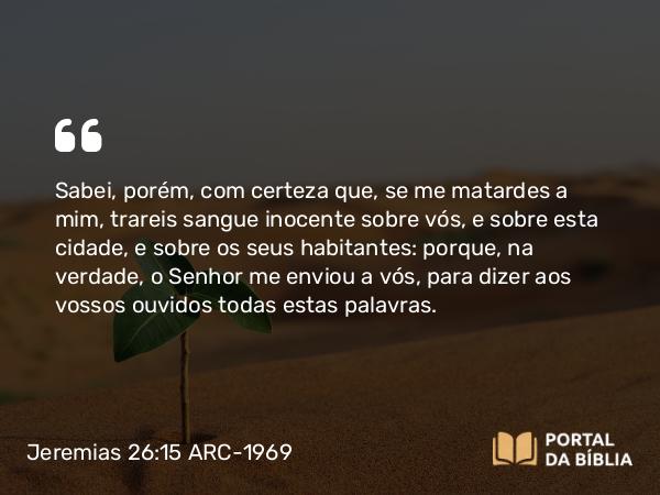 Jeremias 26:15 ARC-1969 - Sabei, porém, com certeza que, se me matardes a mim, trareis sangue inocente sobre vós, e sobre esta cidade, e sobre os seus habitantes: porque, na verdade, o Senhor me enviou a vós, para dizer aos vossos ouvidos todas estas palavras.