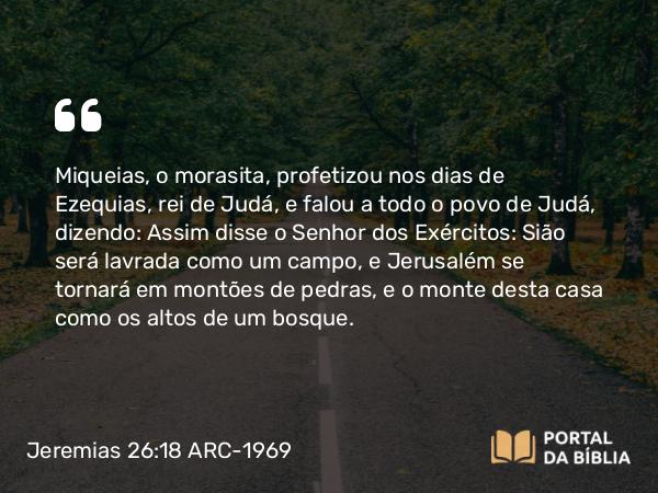 Jeremias 26:18-19 ARC-1969 - Miqueias, o morasita, profetizou nos dias de Ezequias, rei de Judá, e falou a todo o povo de Judá, dizendo: Assim disse o Senhor dos Exércitos: Sião será lavrada como um campo, e Jerusalém se tornará em montões de pedras, e o monte desta casa como os altos de um bosque.