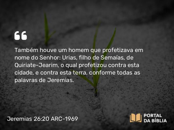 Jeremias 26:20 ARC-1969 - Também houve um homem que profetizava em nome do Senhor: Urias, filho de Semaías, de Quiriate-Jearim, o qual profetizou contra esta cidade, e contra esta terra, conforme todas as palavras de Jeremias.