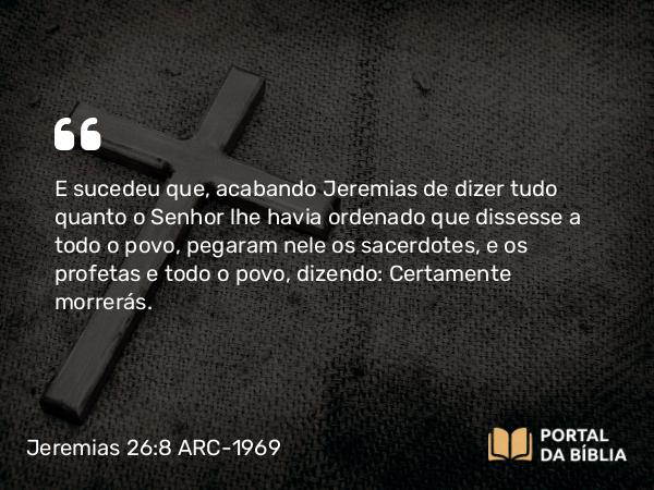 Jeremias 26:8 ARC-1969 - E sucedeu que, acabando Jeremias de dizer tudo quanto o Senhor lhe havia ordenado que dissesse a todo o povo, pegaram nele os sacerdotes, e os profetas e todo o povo, dizendo: Certamente morrerás.