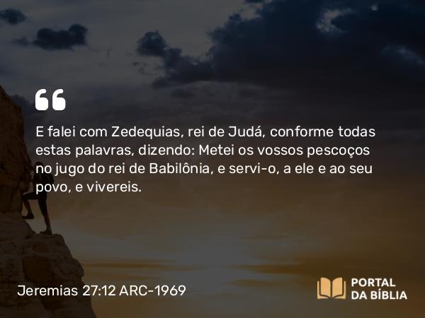 Jeremias 27:12 ARC-1969 - E falei com Zedequias, rei de Judá, conforme todas estas palavras, dizendo: Metei os vossos pescoços no jugo do rei de Babilônia, e servi-o, a ele e ao seu povo, e vivereis.