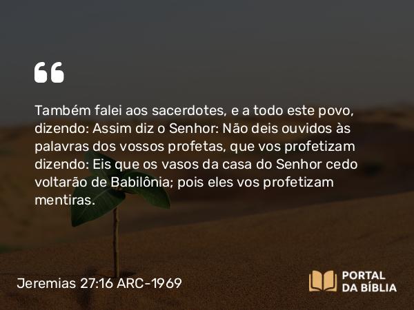 Jeremias 27:16 ARC-1969 - Também falei aos sacerdotes, e a todo este povo, dizendo: Assim diz o Senhor: Não deis ouvidos às palavras dos vossos profetas, que vos profetizam dizendo: Eis que os vasos da casa do Senhor cedo voltarão de Babilônia; pois eles vos profetizam mentiras.