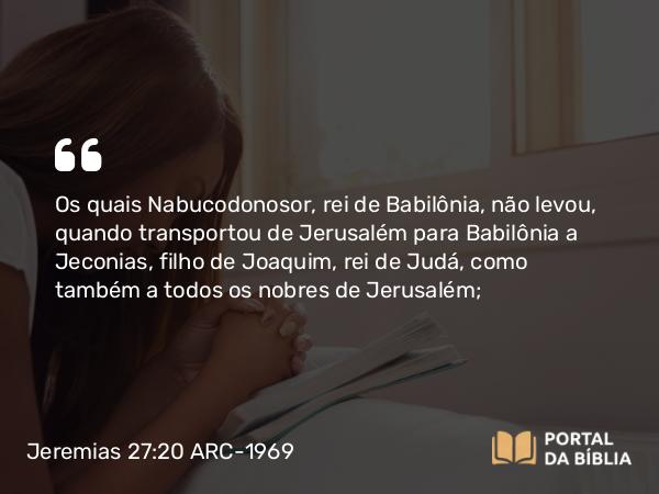 Jeremias 27:20 ARC-1969 - Os quais Nabucodonosor, rei de Babilônia, não levou, quando transportou de Jerusalém para Babilônia a Jeconias, filho de Joaquim, rei de Judá, como também a todos os nobres de Jerusalém;