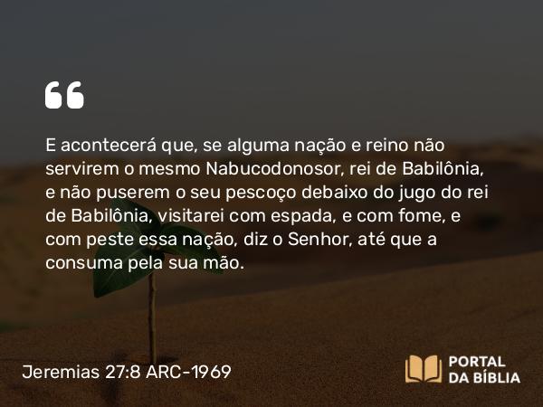 Jeremias 27:8 ARC-1969 - E acontecerá que, se alguma nação e reino não servirem o mesmo Nabucodonosor, rei de Babilônia, e não puserem o seu pescoço debaixo do jugo do rei de Babilônia, visitarei com espada, e com fome, e com peste essa nação, diz o Senhor, até que a consuma pela sua mão.