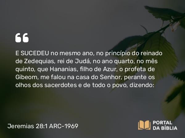 Jeremias 28:1-17 ARC-1969 - E SUCEDEU no mesmo ano, no princípio do reinado de Zedequias, rei de Judá, no ano quarto, no mês quinto, que Hananias, filho de Azur, o profeta de Gibeom, me falou na casa do Senhor, perante os olhos dos sacerdotes e de todo o povo, dizendo: