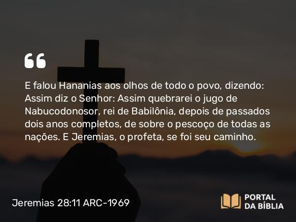 Jeremias 28:11 ARC-1969 - E falou Hananias aos olhos de todo o povo, dizendo: Assim diz o Senhor: Assim quebrarei o jugo de Nabucodonosor, rei de Babilônia, depois de passados dois anos completos, de sobre o pescoço de todas as nações. E Jeremias, o profeta, se foi seu caminho.