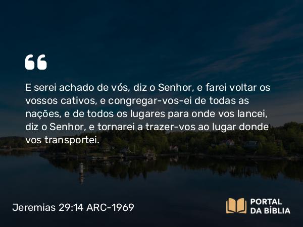 Jeremias 29:14 ARC-1969 - E serei achado de vós, diz o Senhor, e farei voltar os vossos cativos, e congregar-vos-ei de todas as nações, e de todos os lugares para onde vos lancei, diz o Senhor, e tornarei a trazer-vos ao lugar donde vos transportei.