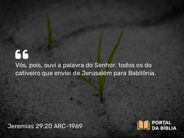 Jeremias 29:20 ARC-1969 - Vós, pois, ouvi a palavra do Senhor, todos os do cativeiro que enviei de Jerusalém para Babilônia.