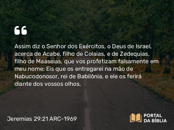 Jeremias 29:21 ARC-1969 - Assim diz o Senhor dos Exércitos, o Deus de Israel, acerca de Acabe, filho de Colaias, e de Zedequias, filho de Maaseias, que vos profetizam falsamente em meu nome: Eis que os entregarei na mão de Nabucodonosor, rei de Babilônia, e ele os ferirá diante dos vossos olhos.