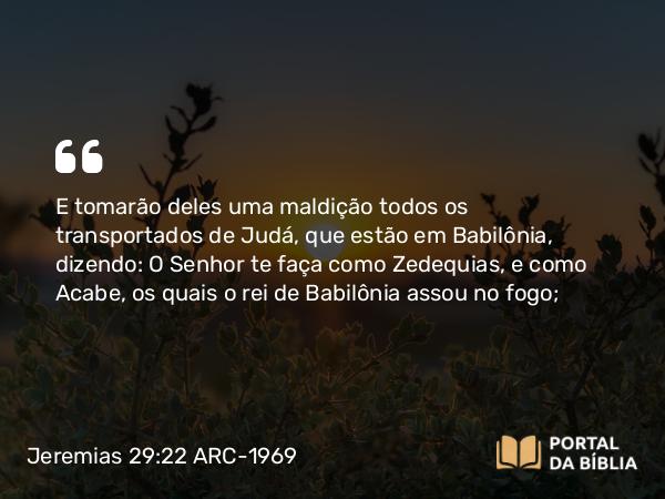 Jeremias 29:22 ARC-1969 - E tomarão deles uma maldição todos os transportados de Judá, que estão em Babilônia, dizendo: O Senhor te faça como Zedequias, e como Acabe, os quais o rei de Babilônia assou no fogo;