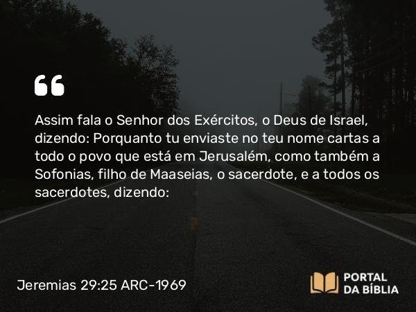 Jeremias 29:25 ARC-1969 - Assim fala o Senhor dos Exércitos, o Deus de Israel, dizendo: Porquanto tu enviaste no teu nome cartas a todo o povo que está em Jerusalém, como também a Sofonias, filho de Maaseias, o sacerdote, e a todos os sacerdotes, dizendo: