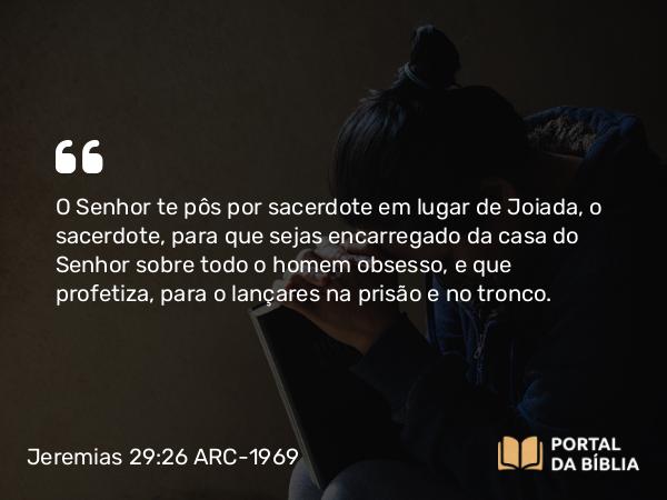 Jeremias 29:26 ARC-1969 - O Senhor te pôs por sacerdote em lugar de Joiada, o sacerdote, para que sejas encarregado da casa do Senhor sobre todo o homem obsesso, e que profetiza, para o lançares na prisão e no tronco.