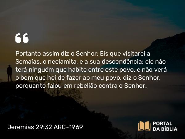 Jeremias 29:32 ARC-1969 - Portanto assim diz o Senhor: Eis que visitarei a Semaías, o neelamita, e a sua descendência: ele não terá ninguém que habite entre este povo, e não verá o bem que hei de fazer ao meu povo, diz o Senhor, porquanto falou em rebelião contra o Senhor.