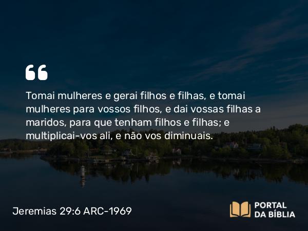 Jeremias 29:6 ARC-1969 - Tomai mulheres e gerai filhos e filhas, e tomai mulheres para vossos filhos, e dai vossas filhas a maridos, para que tenham filhos e filhas; e multiplicai-vos ali, e não vos diminuais.