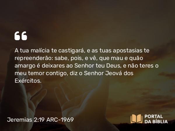 Jeremias 2:19 ARC-1969 - A tua malícia te castigará, e as tuas apostasias te repreenderão: sabe, pois, e vê, que mau e quão amargo é deixares ao Senhor teu Deus, e não teres o meu temor contigo, diz o Senhor Jeová dos Exércitos.