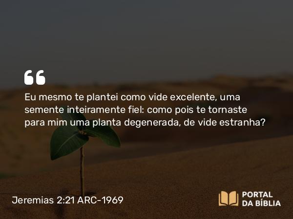 Jeremias 2:21 ARC-1969 - Eu mesmo te plantei como vide excelente, uma semente inteiramente fiel: como pois te tornaste para mim uma planta degenerada, de vide estranha?