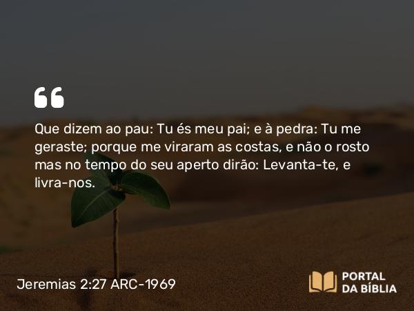 Jeremias 2:27 ARC-1969 - Que dizem ao pau: Tu és meu pai; e à pedra: Tu me geraste; porque me viraram as costas, e não o rosto mas no tempo do seu aperto dirão: Levanta-te, e livra-nos.