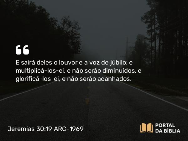 Jeremias 30:19 ARC-1969 - E sairá deles o louvor e a voz de júbilo: e multiplicá-los-ei, e não serão diminuídos, e glorificá-los-ei, e não serão acanhados.