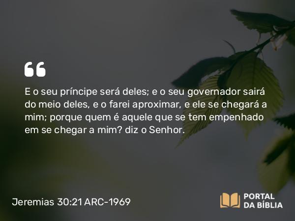 Jeremias 30:21 ARC-1969 - E o seu príncipe será deles; e o seu governador sairá do meio deles, e o farei aproximar, e ele se chegará a mim; porque quem é aquele que se tem empenhado em se chegar a mim? diz o Senhor.