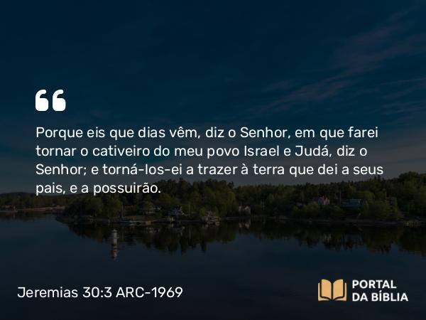 Jeremias 30:3 ARC-1969 - Porque eis que dias vêm, diz o Senhor, em que farei tornar o cativeiro do meu povo Israel e Judá, diz o Senhor; e torná-los-ei a trazer à terra que dei a seus pais, e a possuirão.