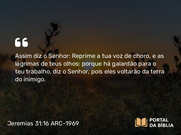 Jeremias 31:16 ARC-1969 - Assim diz o Senhor: Reprime a tua voz de choro, e as lágrimas de teus olhos: porque há galardão para o teu trabalho, diz o Senhor, pois eles voltarão da terra do inimigo.