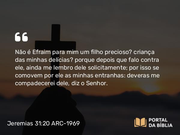 Jeremias 31:20 ARC-1969 - Não é Efraim para mim um filho precioso? criança das minhas delícias? porque depois que falo contra ele, ainda me lembro dele solicitamente; por isso se comovem por ele as minhas entranhas: deveras me compadecerei dele, diz o Senhor.