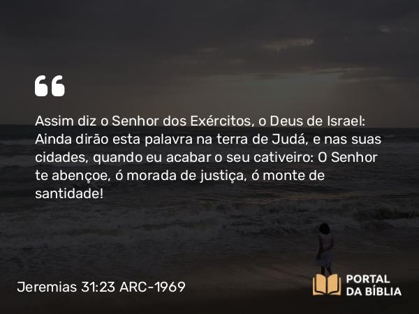 Jeremias 31:23 ARC-1969 - Assim diz o Senhor dos Exércitos, o Deus de Israel: Ainda dirão esta palavra na terra de Judá, e nas suas cidades, quando eu acabar o seu cativeiro: O Senhor te abençoe, ó morada de justiça, ó monte de santidade!