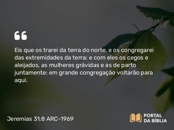 Jeremias 31:8 ARC-1969 - Eis que os trarei da terra do norte, e os congregarei das extremidades da terra; e com eles os cegos e aleijados, as mulheres grávidas e as de parto juntamente: em grande congregação voltarão para aqui.