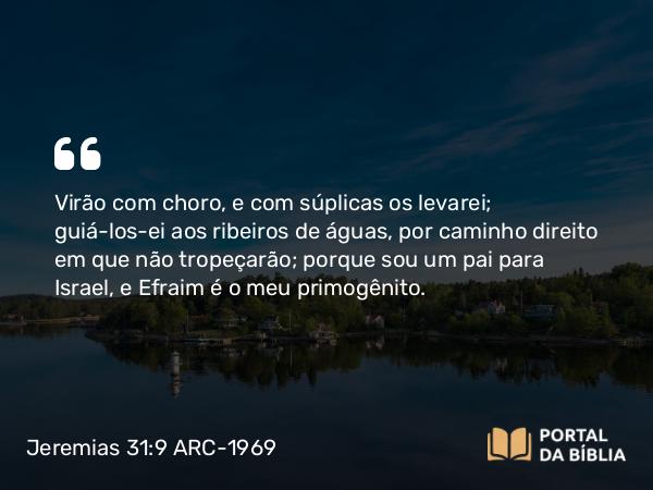 Jeremias 31:9 ARC-1969 - Virão com choro, e com súplicas os levarei; guiá-los-ei aos ribeiros de águas, por caminho direito em que não tropeçarão; porque sou um pai para Israel, e Efraim é o meu primogênito.