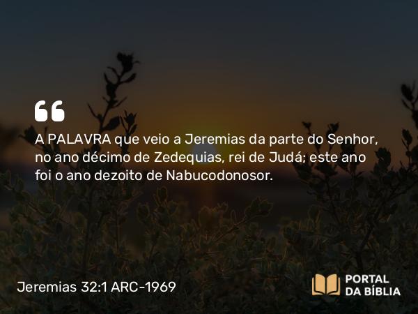 Jeremias 32:1 ARC-1969 - A PALAVRA que veio a Jeremias da parte do Senhor, no ano décimo de Zedequias, rei de Judá; este ano foi o ano dezoito de Nabucodonosor.