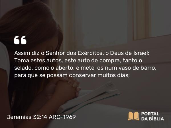 Jeremias 32:14 ARC-1969 - Assim diz o Senhor dos Exércitos, o Deus de Israel: Toma estes autos, este auto de compra, tanto o selado, como o aberto, e mete-os num vaso de barro, para que se possam conservar muitos dias;