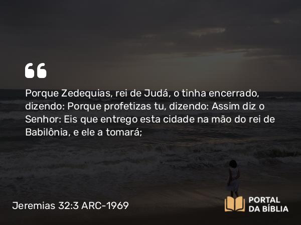 Jeremias 32:3 ARC-1969 - Porque Zedequias, rei de Judá, o tinha encerrado, dizendo: Porque profetizas tu, dizendo: Assim diz o Senhor: Eis que entrego esta cidade na mão do rei de Babilônia, e ele a tomará;