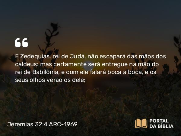 Jeremias 32:4 ARC-1969 - E Zedequias, rei de Judá, não escapará das mãos dos caldeus: mas certamente será entregue na mão do rei de Babilônia, e com ele falará boca a boca, e os seus olhos verão os dele;