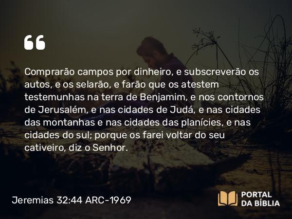 Jeremias 32:44 ARC-1969 - Comprarão campos por dinheiro, e subscreverão os autos, e os selarão, e farão que os atestem testemunhas na terra de Benjamim, e nos contornos de Jerusalém, e nas cidades de Judá, e nas cidades das montanhas e nas cidades das planícies, e nas cidades do sul; porque os farei voltar do seu cativeiro, diz o Senhor.