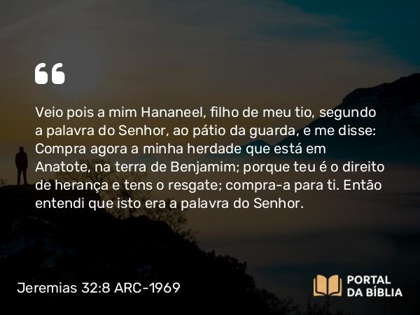 Jeremias 32:8 ARC-1969 - Veio pois a mim Hananeel, filho de meu tio, segundo a palavra do Senhor, ao pátio da guarda, e me disse: Compra agora a minha herdade que está em Anatote, na terra de Benjamim; porque teu é o direito de herança e tens o resgate; compra-a para ti. Então entendi que isto era a palavra do Senhor.