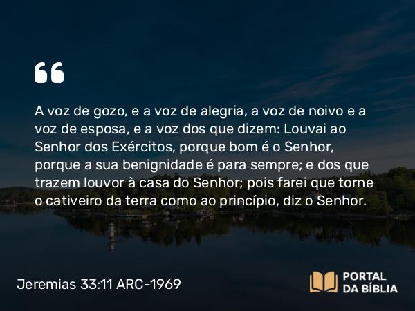 Jeremias 33:11 ARC-1969 - A voz de gozo, e a voz de alegria, a voz de noivo e a voz de esposa, e a voz dos que dizem: Louvai ao Senhor dos Exércitos, porque bom é o Senhor, porque a sua benignidade é para sempre; e dos que trazem louvor à casa do Senhor; pois farei que torne o cativeiro da terra como ao princípio, diz o Senhor.